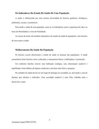 3
Armando Gaspar/FMCS/UNTL
Os Indicadores Do Estado De Saúde De Uma População
A saúde é influenciada por uma enorme diversidade de factores genéticos, biológicos,
ambientais, sociais e económicos.
Para medir a saúde de uma populção, usam-se os indicadores como a esperança de vida e as
taxas de Mortalidade e a taxa de Natalidade.
As causas da morte são também indicadores do estado de saúde de população e dos factores
de riscos para a saúde.
Melhoramento Da Saúde Da População
Os factores sociais determinam o estado de saúde ou doenças das populações. A saúde
comunitaria inclui factores como a educação, o saneamento básico, a habitaçãao e a protecção.
Um ambiente familiar estável, uma habitação condigna, uma alimentação saudável e
equilibrada e bons hábitos de higiene conduzem a um bem-estar físico e psíquiço.
Os cuidados de saúde devem ter um luagr de destaque na sociedade, na prevenção e cura de
doenças que afectam o indivíduo. Uma sociedade saudável é mais feliz, trabalha mais e
desenvolve o país.
 