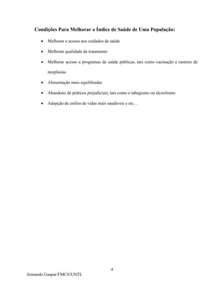 4
Armando Gaspar/FMCS/UNTL
Condições Para Melhorar o Índice de Saúde de Uma População:
 Melhorar o acesso aos cuidados de saúde
 Melhorar qualidade de tratamento
 Melhorar acesso a programas de saúde públicas, tais como vacinação e rastreio de
neoplasias
 Alimentação mais equilibradas
 Abandono de práticos prejudiciais, tais como o tabagismo ou alcoolismo
 Adopção de estilos de vidas mais saudáveis e etc…
 