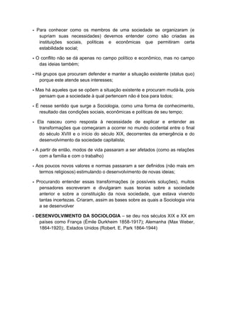 - Para conhecer como os membros de uma sociedade se organizaram (e
   supriam suas necessidades) devemos entender como são criadas as
   instituições sociais, políticas e econômicas que permitiram certa
   estabilidade social;

- O conflito não se dá apenas no campo político e econômico, mas no campo
   das ideias também;

- Há grupos que procuram defender e manter a situação existente (status quo)
   porque este atende seus interesses;

- Mas há aqueles que se opõem a situação existente e procuram mudá-la, pois
   pensam que a sociedade à qual pertencem não é boa para todos;

- Ë nesse sentido que surge a Sociologia, como uma forma de conhecimento,
   resultado das condições sociais, econômicas e políticas de seu tempo;

- Ela nasceu como resposta à necessidade de explicar e entender as
   transformações que começaram a ocorrer no mundo ocidental entre o final
   do século XVIII e o início do século XIX, decorrentes da emergência e do
   desenvolvimento da sociedade capitalista;

- A partir de então, modos de vida passaram a ser afetados (como as relações
    com a família e com o trabalho)

- Aos poucos novos valores e normas passaram a ser definidos (não mais em
   termos religiosos) estimulando o desenvolvimento de novas ideias;

- Procurando entender essas transformações (e possíveis soluções), muitos
   pensadores escreveram e divulgaram suas teorias sobre a sociedade
   anterior e sobre a constituição da nova sociedade, que estava vivendo
   tantas incertezas. Criaram, assim as bases sobre as quais a Sociologia viria
   a se desenvolver

- DESENVOLVIMENTO DA SOCIOLOGIA – se deu nos séculos XIX e XX em
   países como França (Èmile Durkheim 1858-1917); Alemanha (Max Weber,
   1864-1920);. Estados Unidos (Robert. E. Park 1864-1944)
 