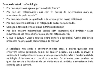 Campo de estudo da Sociologia:
• Por que as pessoas agem e pensam desta forma?
• Por que nos relacionamos uns com os outros de determinada maneira,
normalmente padronizada?
• Por que existe tanta desigualdade e desemprego em nosso cotidiano?
• Por que existem a política e as relações de poder na sociedade?
• Quais são nossos direitos e o que significa cidadania?
• Por que existem movimentos sociais com interesses tão diversos? Esses
movimentos são revolucionários ou apenas reformadores?
• O que é cultura? Qual a relação entre cultura e ideologia? Como elas estão
presentes nos meios de comunicação de massa?
A sociologia nos ajuda a entender melhor essas e outras questões que
envolvem nosso cotidiano, sejam de caráter pessoal, ou ainda, relativas à
sociedade à qual pertencemos ou a todas as sociedades. Mas o fundamental da
sociologia é fornecer-nos conceitos e outras ferramentas para analisar as
questões sociais e individuais de um modo mais sistemático e consciente, indo
além do senso comum.
 