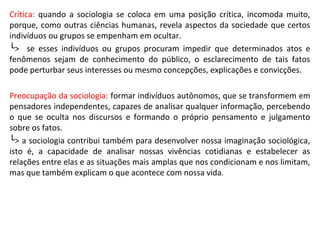Crítica: quando a sociologia se coloca em uma posição crítica, incomoda muito,
porque, como outras ciências humanas, revela aspectos da sociedade que certos
indivíduos ou grupos se empenham em ocultar.
└> se esses indivíduos ou grupos procuram impedir que determinados atos e
fenômenos sejam de conhecimento do público, o esclarecimento de tais fatos
pode perturbar seus interesses ou mesmo concepções, explicações e convicções.
Preocupação da sociologia: formar indivíduos autônomos, que se transformem em
pensadores independentes, capazes de analisar qualquer informação, percebendo
o que se oculta nos discursos e formando o próprio pensamento e julgamento
sobre os fatos.
└> a sociologia contribui também para desenvolver nossa imaginação sociológica,
isto é, a capacidade de analisar nossas vivências cotidianas e estabelecer as
relações entre elas e as situações mais amplas que nos condicionam e nos limitam,
mas que também explicam o que acontece com nossa vida.
 