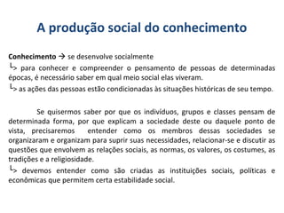 A produção social do conhecimento
Conhecimento  se desenvolve socialmente
└> para conhecer e compreender o pensamento de pessoas de determinadas
épocas, é necessário saber em qual meio social elas viveram.
└> as ações das pessoas estão condicionadas às situações históricas de seu tempo.
Se quisermos saber por que os indivíduos, grupos e classes pensam de
determinada forma, por que explicam a sociedade deste ou daquele ponto de
vista, precisaremos entender como os membros dessas sociedades se
organizaram e organizam para suprir suas necessidades, relacionar-se e discutir as
questões que envolvem as relações sociais, as normas, os valores, os costumes, as
tradições e a religiosidade.
└> devemos entender como são criadas as instituições sociais, políticas e
econômicas que permitem certa estabilidade social.
 