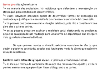 Status quo: situação existente
└> na maioria das sociedades, há indivíduos que defendem a manutenção do
status quo, pois atendem aos seus interesses.
└> esses indivíduos procuram apoiar de desenvolver formas de explicação da
realidade que justifiquem a necessidade de conservar a sociedade tal como está.
└> há pessoas que querem mudar a situação existente, pois não a consideram boa
para elas e para os outros.
└> essas pessoas procuram explicar a realidade social destacando os problemas
dela e as possibilidades de mudança para uma forma de organização que assegure
mais igualdade entre os indivíduos.
Os que querem manter a situação existente normalmente são os que
detém o poder na sociedade; aqueles que lutam para mudá-la são os que estão em
situação subalterna.
Conflitos entre diferentes grupos sociais  políticos, econômicos e ideias.
└> as ideias e formas de conhecimento nunca são radicalmente opostos; existem
pontos em comum, que permitem haver diálogo entre as partes.
 