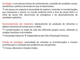 Sociologia: é uma dessas formas de conhecimento, resultado de condições sociais,
econômicas e políticas do tempo em que se desenvolveu.
└> ela nasceu em resposta à necessidade de explicar e entender as transformações
que começaram a ocorrer no mundo ocidental entre o final do século XVIII e o
início do século XIX, decorrentes da emergência e do desenvolvimento da
sociedade capitalista.
Desenvolvimento das indústrias: deslocamento da produção de alimentos e
objetos artesanais do campo para a cidade.
└> transformações no modo de vista dos diferentes grupos sociais, afetando as
relações familiares e de trabalho.
└> Revolução Industrial  Independência dos EUA e Revolução Francesa.
Criação da sociologia: necessidade de entender as transformações e mostrar
caminhos para a resolução dos problemas por elas gerados.
└> França, Alemanha e Estados Unidos.
 