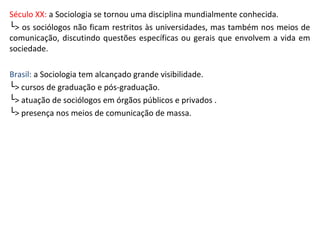 Século XX: a Sociologia se tornou uma disciplina mundialmente conhecida.
└> os sociólogos não ficam restritos às universidades, mas também nos meios de
comunicação, discutindo questões específicas ou gerais que envolvem a vida em
sociedade.
Brasil: a Sociologia tem alcançado grande visibilidade.
└> cursos de graduação e pós-graduação.
└> atuação de sociólogos em órgãos públicos e privados .
└> presença nos meios de comunicação de massa.
 