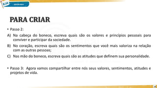 • Passo 2:
A) Na cabeça do boneco, escreva quais são os valores e princípios pessoais para
conviver e participar da sociedade.
B) No coração, escreva quais são os sentimentos que você mais valoriza na relação
com as outras pessoas;
C) Nas mão do boneco, escreva quais são as atitudes que definem sua personalidade.
• Passo 3: Agora vamos compartilhar entre nós seus valores, sentimentos, atitudes e
projetos de vida.
10
 