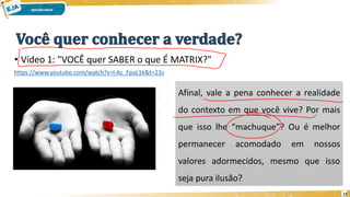 • Vídeo 1: "VOCÊ quer SABER o que É MATRIX?"
https://www.youtube.com/watch?v=l-Ac_FpaL1k&t=23s
12
Afinal, vale a pena conhecer a realidade
do contexto em que você vive? Por mais
que isso lhe “machuque”? Ou é melhor
permanecer acomodado em nossos
valores adormecidos, mesmo que isso
seja pura ilusão?
 