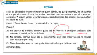 14
Falar da Sociologia é também falar de quem somos, do que pensamos, de cm agimos
e nos posicionamos diante das várias questões que permeiam nossa vida e nosso
cotidiano. A seguir, vamos levantar algumas características das pessoas que compõem
essa sala de aula.
Passo 1: Desenhe um boneco em uma folha de papel;
Passo 2:
A) Na cabeça do boneco, escreva quais são os valores e princípios pessoais para
conviver e participar da sociedade.
B) No coração, escreva quais são os sentimentos que você mais valoriza na relação
com as outras pessoas;
C) Nas mão do boneco, escreva quais são as atitudes que definem sua
personalidade.
 