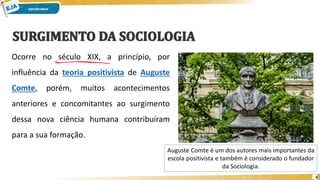 4
Ocorre no século XIX, a princípio, por
influência da teoria positivista de Auguste
Comte, porém, muitos acontecimentos
anteriores e concomitantes ao surgimento
dessa nova ciência humana contribuíram
para a sua formação.
Auguste Comte é um dos autores mais importantes da
escola positivista e também é considerado o fundador
da Sociologia.
 