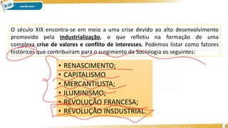 5
O século XIX encontra-se em meio a uma crise devido ao alto desenvolvimento
promovido pela industrialização, o que refletiu na formação de uma
complexa crise de valores e conflito de interesses. Podemos listar como fatores
históricos que contribuíram para o surgimento da Sociologia os seguintes:
• RENASCIMENTO;
• CAPITALISMO
• MERCANTILISTA;
• ILUMINISMO;
• REVOLUÇÃO FRANCESA;
• REVOLUÇÃO INSDUSTRIAL.
 