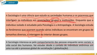 7
A Sociologia é uma ciência que estuda as sociedades humanas e os processos que
interligam os indivíduos em associações, grupos e instituições. Enquanto que o
indivíduo isolado é estudado pela Psicologia e a Antropologia. A Sociologia estuda
os fenômenos que ocorrem quando vários indivíduos se encontram em grupos de
tamanhos diversos, e interagem no interior desses grupos.
A Sociologia interessa-se pelo comportamento das pessoas enquanto seres sociais; a
vida social dos humanos. Vai estudar desde o contato de indivíduos anônimos em
uma rua até o processo global de socialização ( globalização).
 
