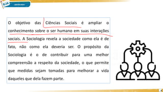 8
O objetivo das Ciências Sociais é ampliar o
conhecimento sobre o ser humano em suas interações
sociais. A Sociologia revela a sociedade como ela é de
fato, não como ela deveria ser. O propósito da
Sociologia é o de contribuir para uma melhor
compreensão a respeito da sociedade, o que permite
que medidas sejam tomadas para melhorar a vida
daqueles que dela fazem parte.
 