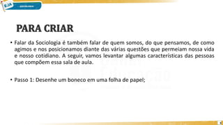 • Falar da Sociologia é também falar de quem somos, do que pensamos, de como
agimos e nos posicionamos diante das várias questões que permeiam nossa vida
e nosso cotidiano. A seguir, vamos levantar algumas características das pessoas
que compõem essa sala de aula.
• Passo 1: Desenhe um boneco em uma folha de papel;
9
 
