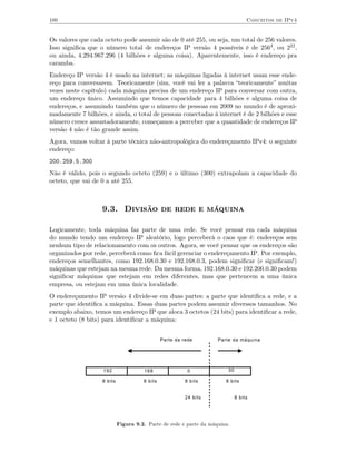 100                                                                               Conceitos de IPv4


Os valores que cada octeto pode assumir são de 0 até 255, ou seja, um total de 256 valores.
Isso signiﬁca que o número total de endereços IP versão 4 possíveis é de 2564, ou 232,
ou ainda, 4.294.967.296 (4 bilhões e alguma coisa). Aparentemente, isso é endereço pra
caramba.
Endereço IP versão 4 é usado na internet; as máquinas ligadas à internet usam esse ende-
reço para conversarem. Teoricamente (sim, você vai ler a palavra “teoricamente” muitas
vezes neste capítulo) cada máquina precisa de um endereço IP para conversar com outra,
um endereço único. Assumindo que temos capacidade para 4 bilhões e alguma coisa de
endereços, e assumindo também que o número de pessoas em 2009 no mundo é de aproxi-
madamente 7 bilhões, e ainda, o total de pessoas conectadas à internet é de 2 bilhões e esse
número cresce assustadoramente, começamos a perceber que a quantidade de endereços IP
versão 4 não é tão grande assim.
Agora, vamos voltar à parte técnica não-antropológica do endereçamento IPv4: o seguinte
endereço:
200.259.5.300
Não é válido, pois o segundo octeto (259) e o último (300) extrapolam a capacidade do
octeto, que vai de 0 a até 255.



                   9.3. Divisão de rede e máquina

Logicamente, toda máquina faz parte de uma rede. Se você pensar em cada máquina
do mundo tendo um endereço IP aleatório, logo perceberá o caos que é: endereços sem
nenhum tipo de relacionamento com os outros. Agora, se você pensar que os endereços são
organizados por rede, perceberá como ﬁca fácil gerenciar o endereçamento IP. Por exemplo,
endereços semelhantes, como 192.168.0.30 e 192.168.0.3, podem signiﬁcar (e signiﬁcam!)
máquinas que estejam na mesma rede. Da mesma forma, 192.168.0.30 e 192.200.0.30 podem
signiﬁcar máquinas que estejam em redes diferentes, mas que pertencem a uma única
empresa, ou estejam em uma única localidade.
O endereçamento IP versão 4 divide-se em duas partes: a parte que identiﬁca a rede, e a
parte que identiﬁca a máquina. Essas duas partes podem assumir diverssos tamanhos. No
exemplo abaixo, temos um endereço IP que aloca 3 octetos (24 bits) para identiﬁcar a rede,
e 1 octeto (8 bits) para identiﬁcar a máquina:


                                               Parte da rede        Parte da máquina




                    192               168                 0             30

                   8 bits             8 bits             8 bits        8 bits


                                                         24 bits             8 bits




                            Figura 9.2. Parte de rede e parte da máquina.
 
