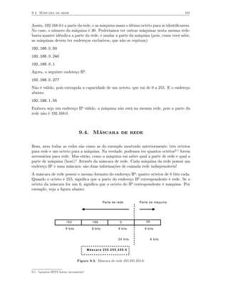 9.4 Máscara de rede                                                                          101


Assim, 192.168.0 é a parte da rede, e as máquina usam o último octeto para se identiﬁcarem.
No caso, o número da máquina é 30. Poderíamos ter outras máquinas nesta mesma rede:
basta manter idêndica a parte da rede, e mudar a parte da máquina (pois, como você sabe,
as máquinas devem ter endereços exclusivos, que não se repitam):
192.168.0.50
192.168.0.240
192.168.0.1
Agora, o seguinte endereço IP:
192.168.0.277
Não é válido, pois extrapola a capacidade de um octeto, que vai de 0 a 255. E o endereço
abaixo:
192.168.1.55
Embora seja um endereço IP válido, a máquina não está na mesma rede, pois a parte da
rede não é 192.168.0.



                                  9.4. Máscara de rede

Bom, nem todas as redes são como as do exemplo mostrado anteriormente: três octetos
para rede e um octeto para a máquina. Na verdade, podemos ter quantos octetos9.1 forem
necessários para rede. Mas então, como a máquina vai saber qual a parte de rede e qual a
parte de máquina (host)? Através da máscara de rede. Cada máquina da rede possui um
endereço IP e uma máscara: são duas informações de camada rede indispensáveis!
A máscara de rede possui o mesmo formato do endereço IP: quatro octetos de 8 bits cada.
Quando o octeto é 255, signiﬁca que a parte do endereço IP correspondente é rede. Se o
octeto da máscara for um 0, signiﬁca que o octeto do IP correspondente é máquina. Por
exemplo, veja a ﬁgura abaixo:


                                                    Parte da rede       Parte da máquina




                        192                168                 0               30

                        8 bits             8 bits             8 bits          8 bits


                                                              24 bits               8 bits


                                         Máscara 255.255.255.0


                                 Figura 9.3. Máscara de rede 255.255.255.0.


9.1. “quantos BITS forem necessários”.
 
