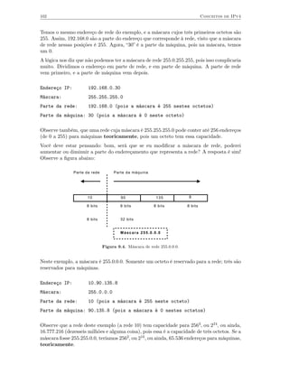 102                                                                              Conceitos de IPv4


Temos o mesmo endereço de rede do exemplo, e a máscara cujos três primeiros octetos são
255. Assim, 192.168.0 são a parte do endereço que corresponde à rede, visto que a máscara
de rede nessas posições é 255. Agora, “30” é a parte da máquina, pois na máscara, temos
um 0.
A lógica nos diz que não podemos ter a máscara de rede 255.0.255.255, pois isso complicaria
muito. Dividimos o endereço em parte de rede, e em parte de máquina. A parte de rede
vem primeiro, e a parte de máquina vem depois.

Endereço IP:          192.168.0.30
Máscara:              255.255.255.0
Parte da rede:        192.168.0 (pois a máscara é 255 nestes octetos)
Parte da máquina: 30 (pois a máscara é 0 neste octeto)

Observe também, que uma rede cuja máscara é 255.255.255.0 pode conter até 256 endereços
(de 0 a 255) para máquinas teoricamente, pois um octeto tem essa capacidade.
Você deve estar pensando: bom, será que se eu modiﬁcar a máscara de rede, poderei
aumentar ou diminuir a parte do endereçamento que representa a rede? A resposta é sim!
Observe a ﬁgura abaixo:

               Parte da rede        Parte da máquina




                      10                90               135             8

                     8 bits             8 bits          8 bits          8 bits


                     8 bits             32 bits


                                        Máscara 255.0.0.0


                               Figura 9.4. Máscara de rede 255.0.0.0.


Neste exemplo, a máscara é 255.0.0.0. Somente um octeto é reservado para a rede; três são
reservados para máquinas.

Endereço IP:          10.90.135.8
Máscara:              255.0.0.0
Parte da rede:        10 (pois a máscara é 255 neste octeto)
Parte da máquina: 90.135.8 (pois a máscara é 0 nestes octetos)

Observe que a rede deste exemplo (a rede 10) tem capacidade para 2563, ou 224, ou ainda,
16.777.216 (dezesseis milhões e alguma coisa), pois essa é a capacidade de três octetos. Se a
máscara fosse 255.255.0.0, teríamos 2562, ou 216 , ou ainda, 65.536 endereços para máquinas,
teoricamente.
 