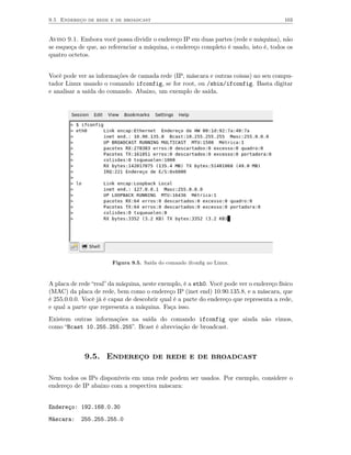 9.5 Endereço de rede e de broadcast                                                     103


Aviso 9.1. Embora você possa dividir o endereço IP em duas partes (rede e máquina), não
se esqueça de que, ao referenciar a máquina, o endereço completo é usado, isto é, todos os
quatro octetos.


Você pode ver as informações de camada rede (IP, máscara e outras coisas) no seu compu-
tador Linux usando o comando ifconfig, se for root, ou /sbin/ifconfig. Basta digitar
e analisar a saída do comando. Abaixo, um exemplo de saída.




                       Figura 9.5. Saída do comando ifconﬁg no Linux.



A placa de rede “real” da máquina, neste exemplo, é a eth0. Você pode ver o endereço físico
(MAC) da placa de rede, bem como o endereço IP (inet end) 10.90.135.8, e a máscara, que
é 255.0.0.0. Você já é capaz de descobrir qual é a parte do endereço que representa a rede,
e qual a parte que representa a máquina. Faça isso.
Existem outras informações na saída do comando ifconfig que ainda não vimos,
como “Bcast 10.255.255.255”. Bcast é abreviação de broadcast.



             9.5. Endereço de rede e de broadcast

Nem todos os IPs disponíveis em uma rede podem ser usados. Por exemplo, considere o
endereço de IP abaixo com a respectiva máscara:


Endereço: 192.168.0.30
Máscara:    255.255.255.0
 