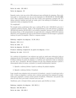 104                                                                      Conceitos de IPv4


Parte da rede: 192.168.0
Parte da máquina: 30


Segundo consta, resta um octeto (256 endereços) para atribuição de máquinas. Esse ende-
reço pode ir, teoricamente (sei, isso já está enjoando) de 192.168.0.0 até 192.168.0.255,
certo? Mas o primeiro endereço da rede não é usado, pois representa a própria rede. E o
último endereço também não pode ser usado, pois é um endereço de broadcast, ou seja,
representa todas as máquinas da rede.
Tá complicado?
No exemplo acima, poderíamos dizer que o endereço IP da rede é 192.168.0.0, pois este é
o primeiro endereço de host. Assim, se lhe perguntasemm a que rede pertence a máquina
192.168.0.30 máscara 255.255.255.0, você poderia responder: pertence à rede 192.168.0.0.
da mesma forma, se lhe perguntassem em qual rede está a máquina 10.90.135.8 máscara
255.0.0.0, você responderia que está na rede 10.0.0.0. O número da rede sempre é o primeiro
endereço da parte de máquina. Observe o esquema abaixo:


Endereço completo da máquina: 10.90.135.8
Máscara: 255.0.0.0
Parte da rede: 10
Parte da máquina: 90.135.0
Primeiro endereço disponível na parte da máquina: 0.0.0
Endereço de rede: 10.0.0.0


Já o endereço de broadcast é um endereço que pode ser usado para referenciar todas as
máquinas da rede. Por exemplo, considere a rede 192.168.0.1, cuja máscara é 255.255.255.0.
O último endereço da parte de máquina é o endereço que representa todas as máquinas
da rede, isto é, broadcast. Há duas situações em que uma máquina processa o pacote e
desencapsula dados do mesmo, enviando-o à camada imediatamente superior:

      1. Quando o endereço destino é igual ao endereço da própria máquina.

      2. Quando o endereço destino é broadcast.

Logo, quando uma máquina envia um pacote de broadcast, o pacote é ecoado para toda a
rede, e todas as máquinas o aceitam, pois o sistema operacional das máquina foi progra-
mado para (seguindo a norma) aceitar pacotes broadcasts. Felizmente, tais pacotes não
saem da rede local, pois senão a internet seria um caos.
Analisemos, pois a situação abaixo, passo por passo, para facilitar as coisas.


Endereço completo da máquina: 192.168.0.1
Máscara: 255.255.255.0
Parte da rede: 192.168.0
 