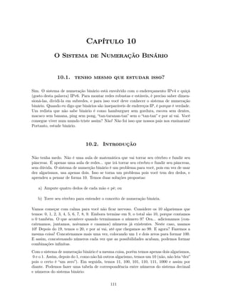 Capítulo 10
             O Sistema de Numeração Binário


              10.1. tenho mesmo que estudar isso?

Sim. O sistema de numeração binário está envolvido com o endereçamento IPv4 e quiçá
(gosto desta palavra) IPv6. Para montar redes robustas e estáveis, é preciso saber dimen-
sioná-las, dividi-la em subredes, e para isso você deve conhecer o sistema de numeração
binário. Quando eu digo que binários são inseparáveis de endereços IP, é porque é verdade.
Um redista que não sabe binário é como hamburguer sem gordura, escova sem dentes,
macaco sem banana, ping sem pong, “tan-taranan-tan” sem o “tan-tan” e por aí vai. Você
consegue viver num mundo triste assim? Não! Não foi isso que nossos pais nos ensinaram!
Portanto, estude binário.



                               10.2. Introdução

Não tenha medo. Não é uma aula de matemática que vai torrar seu cérebro e fundir seu
pâncreas. É apenas uma aula de redes... que irá torrar seu cérebro e fundir seu pâncreas,
sem dúvida. O sistema de numerção binário é um problema para você, pois em vez de usar
dez algarismos, usa apenas dois. Isso se torna um problema pois você tem dez dedos, e
aprendeu a pensar de forma 10. Temos duas soluções propostas:

   a) Ampute quatro dedos de cada mão e pé; ou

   b) Torre seu cérebro para entender o conceito de numeração binária.

Vamos começar com calma para você não ﬁcar nervoso. Considere os 10 algarismos que
temos: 0, 1, 2, 3, 4, 5, 6, 7, 8, 9. Embora termine em 9, o total são 10, porque contamos
o 0 também. O que acontece quando terminamos o número 9? Ora... adicionamos (con-
catenamos, juntamos, noivamos e casamos) números já existentes. Neste caso, usamos
10! Depois do 19, temos o 20, e por aí vai, até que chegamos ao 99. E agora? Fazemos a
mesma coisa! Concatenamos mais uma vez, colocando um 1 e dois zeros para formar 100.
E assim, concatenando números cada vez que as possibilidades acabam, podemos formar
combinações inﬁnitas.
Com o sistema de numeração binário é a mesma coisa, porém temos apenas dois algarismos,
 0 e o 1. Assim, depois do 1, como não há outros algarismo, temos um 10 (não, não leia “dez”
pois o certo é “um zero”). Em seguida, temos 11, 100, 101, 110, 111, 1000 e assim por
diante. Podemos fazer uma tabela de correspondência entre números do sistema decimal
e números do sistema binário:


                                             111
 