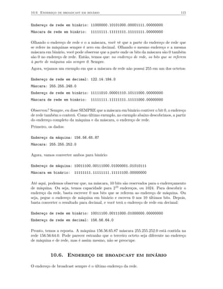 10.6 Endereço de broadcast em binário                                                115


Endereço de rede em binário: 11000000.10101000.00001111.00000000
Máscara de rede em binário:      11111111.11111111.11111111.00000000

Olhando o endereço de rede e o a máscara, você vê que a parte do endereço de rede que
se refere às máquinas sempre é zero em decimal. Olhando o mesmo endereço e a mesma
máscara em binário, você pode observar que a parte onde os bits da máscara são 0 também
são 0 no endereço de rede. Então, temos que: no endereço de rede, os bits que se referem
à parte de máquina são sempre 0. Sempre.
Agora, vejamos um exemplo em que a máscara de rede não possui 255 em um dos octetos:

Endereço de rede em decimal: 122.14.184.0
Máscara: 255.255.248.0
Endereço de rede em binário: 11111010.00001110.10111000.00000000
Máscara de rede em binário:      11111111.11111111.11111000.00000000

Observou? Sempre, eu disse SEMPRE que a máscara em binário contiver o bit 0, o endereço
de rede também o conterá. Como último exemplo, no exemplo abaixo descobrimos, a partir
do endereço completo da máquina e da máscara, o endereço de rede.
Primeiro, os dados:

Endereço da máquina: 156.56.65.87
Máscara: 255.255.252.0

Agora, vamos converter ambos para binário:

Endereço de máquina: 10011100.00111000.01000001.01010111
Máscara em binário:     11111111.11111111.11111100.00000000

Até aqui, podemos observar que, na máscara, 10 bits são reservados para o endereçamento
de máquina. Ou seja, temos capacidade para 210 endereços, ou 1024. Para descobrir o
endereço da rede, basta escrever 0 nos bits que se referem ao endereço de máquina. Ou
seja, pegue o endereço de máquina em binário e escreva 0 nos 10 últimos bits. Depois,
basta converter o resultado para decimal, e você terá o endereço de rede em decimal:

Endereço de rede em binário: 10011100.00111000.01000000.00000000
Endereço de rede em decimal: 156.56.64.0

Pronto, temos a reposta. A máquina 156.56.65.87 máscara 255.255.252.0 está contida na
rede 156.56.64.0. Pode parecer estranho que o terceiro octeto seja diferente no endereço
de máquina e de rede, mas é assim mesmo, não se preocupe.


           10.6. Endereço de broadcast em binário

O endereço de broadcast sempre é o último endereço da rede.
 