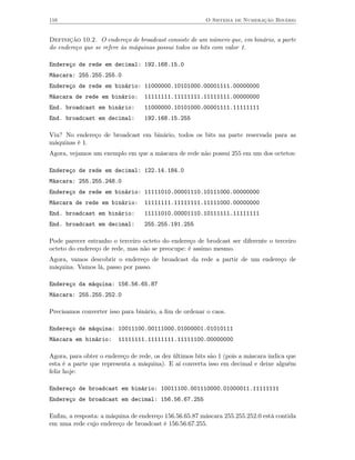 116                                                      O Sistema de Numeração Binário


Definição 10.2. O endereço de broadcast consiste de um número que, em binário, a parte
do endereço que se refere às máquinas possui todos os bits com valor 1.

Endereço de rede em decimal: 192.168.15.0
Máscara: 255.255.255.0
Endereço de rede em binário: 11000000.10101000.00001111.00000000
Máscara de rede em binário:       11111111.11111111.11111111.00000000
End. broadcast em binário:        11000000.10101000.00001111.11111111
End. broadcast em decimal:        192.168.15.255

Viu? No endereço de broadcast em binário, todos os bits na parte reservada para as
máquinas é 1.
Agora, vejamos um exemplo em que a máscara de rede não possui 255 em um dos octetos:

Endereço de rede em decimal: 122.14.184.0
Máscara: 255.255.248.0
Endereço de rede em binário: 11111010.00001110.10111000.00000000
Máscara de rede em binário:       11111111.11111111.11111000.00000000
End. broadcast em binário:        11111010.00001110.10111111.11111111
End. broadcast em decimal:        255.255.191.255

Pode parecer estranho o terceiro octeto do endereço de brodcast ser diferente o terceiro
octeto do endereço de rede, mas não se preocupe: é assimo mesmo.
Agora, vamos descobrir o endereço de broadcast da rede a partir de um endereço de
máquina. Vamos lá, passo por passo.

Endereço da máquina: 156.56.65.87
Máscara: 255.255.252.0

Precisamos converter isso para binário, a ﬁm de ordenar o caos.

Endereço de máquina: 10011100.00111000.01000001.01010111
Máscara em binário:      11111111.11111111.11111100.00000000

Agora, para obter o endereço de rede, os dez últimos bits são 1 (pois a máscara indica que
esta é a parte que representa a máquina). E aí converta isso em decimal e deixe alguém
feliz hoje:

Endereço de broadcast em binário: 10011100.001110000.01000011.11111111
Endereço de broadcast em decimal: 156.56.67.255

Enﬁm, a resposta: a máquina de endereço 156.56.65.87 máscara 255.255.252.0 está contida
em uma rede cujo endereço de broadcast é 156.56.67.255.
 