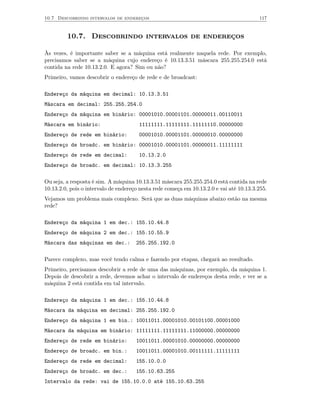 10.7 Descobrindo intervalos de endereços                                                 117



         10.7. Descobrindo intervalos de endereços

Às vezes, é importante saber se a máquina está realmente naquela rede. Por exemplo,
precisamos saber se a máquina cujo endereço é 10.13.3.51 máscara 255.255.254.0 está
contida na rede 10.13.2.0. E agora? Sim ou não?
Primeiro, vamos descobrir o endereço de rede e de broadcast:

Endereço da máquina em decimal: 10.13.3.51
Máscara em decimal: 255.255.254.0
Endereço da máquina em binário: 00001010.00001101.00000011.00110011
Máscara em binário:                    11111111.11111111.11111110.00000000
Endereço de rede em binário:           00001010.00001101.00000010.00000000
Endereço de broadc. em binário: 00001010.00001101.00000011.11111111
Endereço de rede em decimal:           10.13.2.0
Endereço de broadc. em decimal: 10.13.3.255

Ou seja, a resposta é sim. A máquina 10.13.3.51 máscara 255.255.254.0 está contida na rede
10.13.2.0, pois o intervalo de endereço nesta rede começa em 10.13.2.0 e vai até 10.13.3.255.
Vejamos um problema mais complexo. Será que as duas máquinas abaixo estão na mesma
rede?

Endereço da máquina 1 em dec.: 155.10.44.8
Endereço de máquina 2 em dec.: 155.10.55.9
Máscara das máquinas em dec.:         255.255.192.0

Parece complexo, mas você tendo calma e fazendo por etapas, chegará ao resultado.
Primeiro, precisamos descobrir a rede de uma das máquinas, por exemplo, da máquina 1.
Depois de descobrir a rede, devemos achar o intervalo de endereços desta rede, e ver se a
máquina 2 está contida em tal intervalo.

Endereço da máquina 1 em dec.: 155.10.44.8
Máscara da máquina em decimal: 255.255.192.0
Endereço da máquina 1 em bin.: 10011011.00001010.00101100.00001000
Máscara da máquina em binário: 11111111.11111111.11000000.00000000
Endereço de rede em binário:          10011011.00001010.00000000.00000000
Endereço de broadc. em bin.:          10011011.00001010.00111111.11111111
Endereço de rede em decimal:          155.10.0.0
Endereço de broadc. em dec.:          155.10.63.255
Intervalo da rede: vai de 155.10.0.0 até 155.10.63.255
 