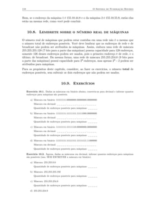 118                                                             O Sistema de Numeração Binário


Bom, se o endereço da máquina 1 é 155.10.44.8 e o da máquina 2 é 155.10.55.9, então elas
estão na mesma rede, como você pode concluir.


      10.8. Lembrete sobre o número real de máquinas

O número real de máquinas que podem estar contidas em uma rede não é o mesmo que
o número total de endereços possíveis. Você deve lembrar que os endereços de rede e de
broadcast não podem ser atribuidos às máquinas. Assim, embora uma rede de máscara
255.255.255.128 (7 bits para a parte das máquinas) possua capacidade para 128 endereços,
somente 126 desses endereços podem ser usados, pois o primeiro endereço é de rede, e o
último, de broadcast. Da mesma forma, uma rede de máscara 255.255.254.0 (9 bits para
a parte das máquinas) possui capacidade para 29 endereços, mas apenas 29 − 2 podem ser
atribuídos para máquinas.
Para os propósitos deste capítulo, considere, ao fazer os exercícios, o número total de
endereços possíveis, sem subtrair os dois endereços que não podem ser usados.


                                       10.9. Exercícios

      Exercício 10.1. Dadas as máscaras em binário abaixo, converta-as para decimal e informe quantos
      endereços para máquinas são possíveis.

         a) Máscara em binário: 11111111.00000000.00000000.00000000
            Máscara em decimal: _____._____._____._____
            Quantidade de endereços possíveis para máquinas: _____

         b) Máscara em binário: 11111111.11111111.11111000.00000000
            Máscara em decimal: _____._____._____._____
            Quantidade de endereços possíveis para máquinas: _____

         c) Máscara em binário: 11111111.11111110.00000000.00000000
            Máscara em decimal: _____._____._____._____
            Quantidade de endereços possíveis para máquinas: _____

         d) Máscara em binário: 11111111.11111111.11111111.11000000
            Máscara em decimal: _____._____._____._____
            Quantidade de endereços possíveis para máquinas: _____

      Exercício 10.2. Agoras, dadas as máscaras em decimal, informe quantos endereços para máquinas
      são possíveis (isso, SEM ESCREVER a máscara em binário).

         a) Máscara: 255.255.0.0
            Quantidade de endereços possíveis para máquinas: _____

         b) Máscara: 255.255.255.192
            Quantidade de endereços possíveis para máquinas: _____

         c) Máscara: 255.255.254.0
            Quantidade de endereços possíveis para máquinas: _____

         d) 255.255.224.0
 