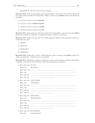 10.9 Exercícios                                                                                  119


         Quantidade de endereços possíveis para máquinas: _____

   Exercício 10.3. Você está projetando uma rede para alguém. Esta pessoa pede a você uma rede em
   que sejam possíveis instalar 30 computadores. Qual é a máscara que melhor permite este número de
   máquinas?

      a) 11111111.11111111.11111111.00000000

      b) 11111111.11111111.00000000.00000000

      c) 11111111.11111111.11111111.11100000

      d) 11111111.11111111.11111111.11111000

   Exercício 10.4. Agora, para uma rede que contenha 110 computadores, qual a máscara que melhor
   permite este número de máquinas? (responda em binário e também em decimal)

   Exercício 10.5. Fulano tem uma rede com 17.000 máquinas. Qual(is) da(s) máscara(s) abaixo ser-
   viriam para esta rede?

      a) 255.0.0.0

      b) 255.192.0.0

      c) 255.255.192.0

      d) 255.255.255.0

   Exercício 10.6. Ainda para a rede de 17.000 máquinas, qual é a máscara que melhor permite este
   número de máquinas? (responda apenas em decimal)

   Exercício 10.7. Informados o endereço da máquina e a máscara em decimais, converta-os para binário
   e descubra o endereço de rede da mesma, tanto em decimal quanto em binário.

      a) End. máq. dec.: 10.13.5.2
         Masc. dec.       255.128.0.0
         End. máq. bin.: __________.__________.__________.__________
         Masc. bin.:     __________.__________.__________.__________
         End. rede bin.: __________.__________.__________.__________
         End. rede dec.: _____._____._____._____

      b) End. máq. dec.: 129.12.199.226
         Masc. dec.       255.255.224.0
         End. máq. bin.: __________.__________.__________.__________
         Masc. bin.:     __________.__________.__________.__________
         End. rede bin.: __________.__________.__________.__________
         End. rede dec.: _____._____._____._____

      c) End. máq. dec.: 197.91.203.16
         Masc. dec.       255.255.255.254
         End. máq. bin.: __________.__________.__________.__________
         Masc. bin.:     __________.__________.__________.__________
         End. rede bin.: __________.__________.__________.__________
         End. rede dec.: _____._____._____._____

      d) End. máq. dec.: 201.100.245.98
         Masc. dec.       255.255.255.192
 