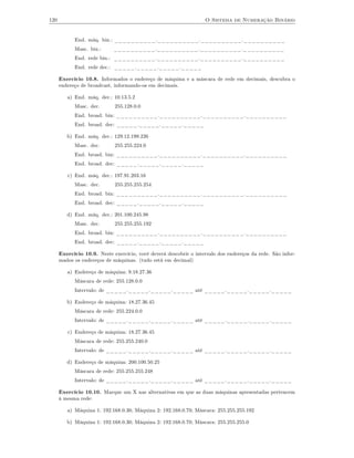 120                                                                O Sistema de Numeração Binário


            End. máq. bin.: __________.__________.__________.__________
            Masc. bin.:      __________.__________.__________.__________
            End. rede bin.: __________.__________.__________.__________
            End. rede dec.: _____._____._____._____

      Exercício 10.8. Informados o endereço de máquina e a máscara de rede em decimais, descubra o
      endereço de broadcast, informando-os em decimais.

         a) End. máq. dec.: 10.13.5.2
            Masc. dec.       255.128.0.0
            End. broad. bin: __________.__________.__________.__________
            End. broad. dec: _____._____._____._____

         b) End. máq. dec.: 129.12.199.226
            Masc. dec.       255.255.224.0
            End. broad. bin: __________.__________.__________.__________
            End. broad. dec: _____._____._____._____

         c) End. máq. dec.: 197.91.203.16
            Masc. dec.       255.255.255.254
            End. broad. bin: __________.__________.__________.__________
            End. broad. dec: _____._____._____._____

         d) End. máq. dec.: 201.100.245.98
            Masc. dec.       255.255.255.192
            End. broad. bin: __________.__________.__________.__________
            End. broad. dec: _____._____._____._____

      Exercício 10.9. Neste exercício, você deverá descobrir o intervalo dos endereços da rede. São infor-
      mados os endereços de máquinas. (tudo está em decimal)

         a) Endereço de máquina: 9.18.27.36
            Máscara de rede: 255.128.0.0
            Intervalo: de _____._____._____._____ até _____._____._____._____

         b) Endereço de máquina: 18.27.36.45
            Máscara de rede: 255.224.0.0
            Intervalo: de _____._____._____._____ até _____._____._____._____

         c) Endereço de máquina: 18.27.36.45
            Máscara de rede: 255.255.240.0
            Intervalo: de _____._____._____._____ até _____._____._____._____

         d) Endereço de máquina: 200.100.50.25
            Máscara de rede: 255.255.255.248
            Intervalo: de _____._____._____._____ até _____._____._____._____

      Exercício 10.10. Marque um X nas alternativas em que as duas máquinas apresentadas pertencem
      à mesma rede:

         a) Máquina 1: 192.168.0.30; Máquina 2: 192.168.0.70; Máscara: 255.255.255.192

         b) Máquina 1: 192.168.0.30; Máquina 2: 192.168.0.70; Máscara: 255.255.255.0
 
