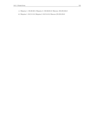 10.9 Exercícios                                                                    121


      c) Máquina 1: 150.30.56.8; Máquina 2: 150.30.60.10; Máscara: 255.255.224.0

      d) Máquina 1: 30.15.5.10; Máquina 2: 30.15.6.10; Máscara 255.255.254.0
 