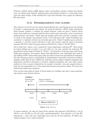 11.3 Endereçamento com classes                                                          125


Primeiro a IANA, depois o RIR, depois o país, os provedores, clientes, clientes dos clientes
(sim, um cliente pode atribuir endereços para seus próprios clientes) e o ciclo pode conti-
nuar por muito tempo. Cada entidade faz o que bem entender com o grupo de endereços
IPs que possui.


                 11.3. Endereçamento com classes
Não sabemos se isso foi um erro (muito provavelmente foi), mas funcionou por um bocado
de tempo: o endereçamento com classes. No início da internet, o IETF, órgão responsável
pelas normas, padrões e evolução da própria Internet, redes em geral e muitas outras
coisas, não vendo que a internet poderia crescer tanto assim como hoje, criou o conceito de
endereçamento com classes. Classe aqui não signiﬁca gente ﬁna, mas sim o seguinte: redes
de classe A são aquelas cujo primeiro octeto é reservado para rede. Classe B signiﬁca que
o primeiro e o segundo octatos são reservados para rede. Classe C signiﬁca que o primeiro,
o segundo e o terceiro octetos referem-se à rede. Em resumo: redes de classe A possuem
máscara 255.0.0.0, classe B possui máscara 255.255.0.0 e classe C 255.255.255.0.
Até aí tudo bem. Agora, vem o manual de “como desperdiçar endereços IP”. Essa norma
de classes deﬁniu que as redes 1.x.x.x até 127.x.x.x (ou seja, metade dos endereços IPs
disponíveis) seriam redes de Classe A. “E daí?”, você pergunta. E daí que essas redes foram
dadas para empresas. Isso mesmo. Essas redes gigantescas, com capacidade para mais de
seis milhões de IPs, foram dadas para redes que nunca teriam essa quantidade de máquinas.
Por quê? Porque na época a quantidade de computadores conectados à internet era ínﬁma;
ninguém tinha idéia de que 4 bilhões de endereços seriam usados; ninguém imaginava que
dispositivos portáteis acessariam a internet; ninguém imaginava que uma única pessoa
poderia ter três ou quatro dispositivos de conexão à internet, visto que naquela época o
preço de um computador era a coisa mais absurda para uma pessoa comum. Por isso essas
redes foram dadas para empresas.
Uma vez que essas redes de classe A foram dadas (ou vendidas, que seja) a essas empresas,
não pode-se mais obteâ-la denovo.

               CLASSE A
               Parte da rede     Parte da máquina
               de 1 a 127        ( 2^32 ) - 2 endereços




                     8 bits         8 bits           8 bits        8 bits


                     8 bits         32 bits


                                    Máscara 255.0.0.0


                                   Figura 11.3. Classe A

A norma continua. As redes de classe B são aquelas cuja máscara é 255.255.0.0, e vai de
128.0.x.x até 191.255.x.x (16 mil redes, aproximadamente). Isso equivale a 1/4 dos IPs
disponíveis, e cada rede tem capacidade para mais de 32 mil endereços. É difícil uma
empresa chegar a isso, embora possível.
 