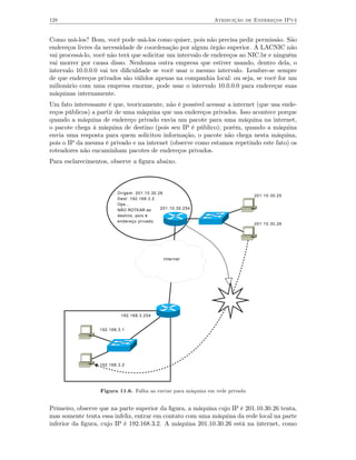 128                                                           Atribuição de Endereços IPv4


Como usá-los? Bom, você pode usá-los como quiser, pois não precisa pedir permissão. São
endereços livres da necessidade de coordenação por algum órgão superior. A LACNIC não
vai processá-lo, você não terá que solicitar um intervalo de endereços ao NIC.br e ninguém
vai morrer por causa disso. Nenhuma outra empresa que estiver usando, dentro dela, o
intervalo 10.0.0.0 vai ter diﬁculdade se você usar o mesmo intervalo. Lembre-se sempre
de que endereços privados são válidos apenas na companhia local: ou seja, se você for um
milionário com uma empresa enorme, pode usar o intervalo 10.0.0.0 para endereçar suas
máquinas internamente.
Um fato interessante é que, teoricamente, não é possível acessar a internet (que usa ende-
reços públicos) a partir de uma máquina que usa endereços privados. Isso acontece porque
quando a máquina de endereço privado envia um pacote para uma máquina na internet,
o pacote chega à máquina de destino (pois seu IP é público); porém, quando a máquina
envia uma resposta para quem solicitou informação, o pacote não chega nesta máquina,
pois o IP da mesma é privado e na internet (observe como estamos repetindo este fato) os
roteadores não encaminham pacotes de endereços privados.
Para esclarecimentos, observe a ﬁgura abaixo.



                         Origem: 201.10.30.26
                                                                              201.10.30.25
                         Dest: 192.168.3.2
                         Ops...
                         NÃO ROTEAR ao      201.10.30.254
                         destino, pois é
                         endereço privado.
                                                                              201.10.30.26




                                             Internet




                           192.168.3.254


                  192.168.3.1




                  192.168.3.2




                  Figura 11.6. Falha ao enviar para máquina em rede privada


Primeiro, observe que na parte superior da ﬁgura, a máquina cujo IP é 201.10.30.26 tenta,
mas somente tenta essa infeliz, entrar em contato com uma máquina da rede local na parte
inferior da ﬁgura, cujo IP é 192.168.3.2. A máquina 201.10.30.26 está na internet, como
 