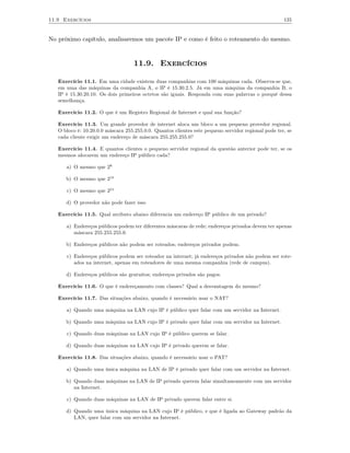11.9 Exercícios                                                                                      135


No próximo capítulo, analisaremos um pacote IP e como é feito o roteamento do mesmo.


                                   11.9. Exercícios

   Exercício 11.1. Em uma cidade existem duas companhias com 100 máquinas cada. Observa-se que,
   em uma das máquinas da companhia A, o IP é 15.30.2.5. Já em uma máquina da companhia B, o
   IP é 15.30.20.10. Os dois primeiros octetos são iguais. Responda com suas palavras o porquê dessa
   semelhança.

   Exercício 11.2. O que é um Registro Regional de Internet e qual sua função?

   Exercício 11.3. Um grande provedor de internet aloca um bloco a um pequeno provedor regional.
   O bloco é: 10.20.0.0 máscara 255.255.0.0. Quantos clientes este pequeno servidor regional pode ter, se
   cada cliente exigir um endereço de máscara 255.255.255.0?

   Exercício 11.4. E quantos clientes o pequeno servidor regional da questão anterior pode ter, se os
   mesmos alocarem um endereço IP público cada?

      a) O mesmo que 28

      b) O mesmo que 21 6

      c) O mesmo que 22 4

      d) O provedor não pode fazer isso

   Exercício 11.5. Qual atributo abaixo diferencia um endereço IP público de um privado?

      a) Endereços públicos podem ter diferentes máscaras de rede; endereços privados devem ter apenas
         máscara 255.255.255.0.

      b) Endereços públicos não podem ser roteados; endereços privados podem.

      c) Endereços públicos podem ser roteador na internet; já endereços privados não podem ser rote-
         ados na internet, apenas em roteadores de uma mesma companhia (rede de campus).

      d) Endereços públicos são gratuitos; endereços privados são pagos.

   Exercício 11.6. O que é endereçamento com classes? Qual a desvantagem do mesmo?

   Exercício 11.7. Das situações abaixo, quando é necessário usar o NAT?

      a) Quando uma máquina na LAN cujo IP é público quer falar com um servidor na Internet.

      b) Quando uma máquina na LAN cujo IP é privado quer falar com um servidor na Internet.

      c) Quando duas máquinas na LAN cujo IP é público querem se falar.

      d) Quando duas máquinas na LAN cujo IP é privado querem se falar.

   Exercício 11.8. Das situações abaixo, quando é necessário usar o PAT?

      a) Quando uma única máquina na LAN de IP é privado quer falar com um servidor na Internet.

      b) Quando duas máquinas na LAN de IP privado querem falar simultaneamente com um servidor
         na Internet.

      c) Quando duas máquinas na LAN de IP privado querem falar entre si.

      d) Quando uma única máquina na LAN cujo IP é público, e que é ligada ao Gateway padrão da
         LAN, quer falar com um servidor na Internet.
 