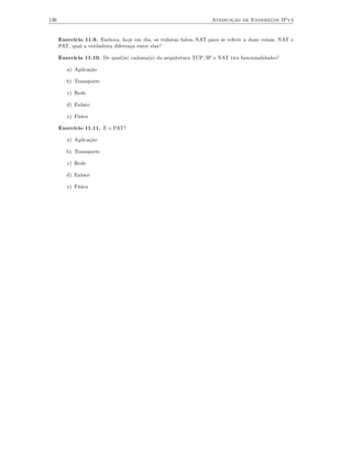 136                                                                Atribuição de Endereços IPv4


      Exercício 11.9. Embora, hoje em dia, os redistas falem NAT para se referir a duas coisas, NAT e
      PAT, qual a verdadeira diferença entre elas?

      Exercício 11.10. De qual(is) cadama(s) da arquitetura TCP/IP o NAT tira funcionalidades?

         a) Aplicação

         b) Transporte

         c) Rede

         d) Enlace

         e) Fìsica

      Exercício 11.11. E o PAT?

         a) Aplicação

         b) Transporte

         c) Rede

         d) Enlace

         e) Física
 