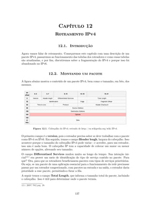 Capítulo 12
                                Roteamento IPv4

                                   12.1. Introdução

Agora vamos falar de roteamento. Começaremos este capítulo com uma descrição de um
pacote IPv4, passaremos ao funcionamento das tabelas dos roteadores e como essas tabelas
são atualizadas, e por ﬁm, discutiremos sobre a fragmentação do IPv4 e porque isso foi
abandonado no IPv6.


                           12.2. Montando um pacote

A ﬁgura abaixo mostra o conteúdo de um pacote IPv4, bem como o tamanho, em bits, dos
mesmos.




            Figura 12.1. Cabeçalho do IPv4; retirado de http://en.wikipedia.org/wiki/IPv4.


O primeiro campo é o version, pois o roteador precisa saber se deve trabalhar com o pacote
como IPv4 ou IPv6. Em seguida, temos o campo Header lengh, largura do cabeçalho. Isso
acontece porque o tamanho do cabeçalho IPv4 pode variar - e acredite, para um roteador,
isso não é nada bom. O cabeçalho IP tem a capacidade de colocar um maior ou menor
número de opções, alterando seu tamanho.
O campo Diﬀerentiaed Services mudou muito ao longo do tempo. Sua intenção ini-
cial12.1 era prover um meio de identiﬁcação do tipo de serviço contido no pacote. Para
quê? Ora, para que os roteadores beneﬁciassem pacotes com tipos de serviços prioritários.
Ou seja, se um pacote de uma aplicação essencial para o funcionamento da rede precisasse
passar por um roteador congestionado, com pacotes na entrada e na saída, o roteador daria
prioridade a esse pacote, permitindo-o furar a ﬁla.
A seguir temos o campo Total Length, que informa o tamanho total do pacote, incluindo
o cabeçalho. Isso é útil para determinar onde o pacote termia.

12.1. [RFC 791] pág. 29.



                                                  137
 