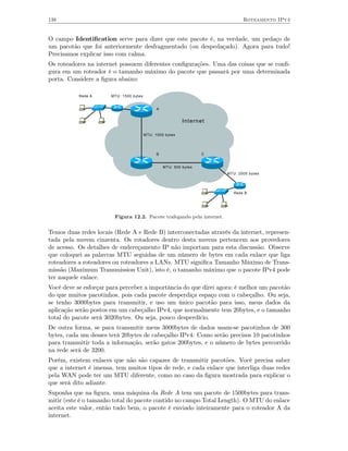 138                                                                            Roteamento IPv4


O campo Identiﬁcation serve para dizer que este pacote é, na verdade, um pedaço de
um pacotão que foi anteriormente desfragmentado (ou despedaçado). Agora para tudo!
Precisamos explicar isso com calma.
Os roteadores na internet possuem diferentes conﬁgurações. Uma das coisas que se conﬁ-
gura em um roteador é o tamanho máximo do pacote que passará por uma determinada
porta. Considere a ﬁgura abaixo:

           Rede A      MTU: 1500 bytes


                                               A


                                                            Internet

                                         MTU: 1000 bytes




                                               B                    C


                                                   MTU: 500 bytes
                                                                        MTU: 2000 bytes




                                                                           Rede B




                        Figura 12.2. Pacote trafegando pela internet.


Temos duas redes locais (Rede A e Rede B) interconectadas através da internet, represen-
tada pela nuvem cinzenta. Os rotadores dentro desta nuvens pertencem aos provedores
de acesso. Os detalhes de endereçamento IP não importam para esta discussão. Observe
que coloquei as palavras MTU seguidas de um número de bytes em cada enlace que liga
roteadores a roteadores ou roteadores a LANs. MTU signiﬁca Tamanho Máximo de Trans-
missão (Maximum Transmission Unit), isto é, o tamanho máximo que o pacote IPv4 pode
ter naquele enlace.
Você deve se esforçar para perceber a importância do que direi agora: é melhor um pacotão
do que muitos pacotinhos, pois cada pacote desperdiça espaço com o cabeçalho. Ou seja,
se tenho 3000bytes para transmitir, e uso um único pacotão para isso, meus dados da
aplicação serão postos em um cabeçalho IPv4, que normalmente tem 20bytes, e o tamanho
total do pacote será 3020bytes. Ou seja, pouco desperdício.
De outra forma, se para transmitir meus 3000bytes de dados usam-se pacotinhos de 300
bytes, cada um desses terá 20bytes de cabeçalho IPv4. Como serão precisos 10 pacotinhos
para transmitir toda a informação, serão gatos 200bytes, e o número de bytes percorrido
na rede será de 3200.
Porém, existem enlaces que não são capazes de transmitir pacotões. Você precisa saber
que a internet é imensa, tem muitos tipos de rede, e cada enlace que interliga duas redes
pela WAN pode ter um MTU diferente, como no caso da ﬁgura mostrada para explicar o
que será dito adiante.
Suponha que na ﬁgura, uma máquina da Rede A tem um pacote de 1500bytes para trans-
mitir (este é o tamanho total do pacote contido no campo Total Length). O MTU do enlace
aceita este valor, então tudo bem, o pacote é enviado inteiramente para o roteador A da
internet.
 