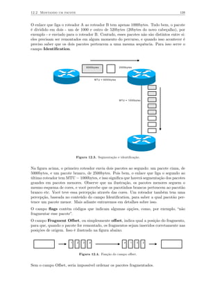 12.2 Montando um pacote                                                               139


O enlace que liga o roteador A ao roteador B tem apenas 1000bytes. Tudo bem, o pacote
é dividido em dois - um de 1000 e outro de 520bytes (20bytes do novo cabeçalho), por
exemplo - e enviado para o roteador B. Contudo, esses pacotes não são distintos entre si:
eles precisam ser remontados em algum momento do percurso, e quando isso acontecer é
preciso saber que os dois pacotes pertencem a uma mesma sequência. Para isso serve o
campo Identiﬁcation.



                                     5000bytes               2500bytes




                                           MTU = 6000bytes




                                                             MTU = 1000bytes




                           Figura 12.3. Segmentação e identiﬁcação.


Na ﬁgura acima, o primeiro roteador envia dois pacotes ao segundo: um pacote cinza, de
5000bytes, e um pacote branco, de 2500bytes. Pois bem, o enlace que liga o segundo ao
último roteador tem MTU = 1000bytes, e isso signiﬁca que haverá segmentação dos pacotes
grandes em pacotes menores. Observe que na ilustração, os pacotes menores seguem o
mesmo esquema de cores, e você percebe que os pacotinhos brancos pertencem ao pacotão
branco etc. Você teve essa percepção através das cores. Um roteador também tem uma
percepção, baseada no conteúdo do campo Identiﬁcation, para saber a qual pacotão per-
tence um pacote menor. Mais adiante entraremos em detalhes sobre isso.
O campo ﬂags contém códigos que indicam algumas opções, como, por exemplo, “não
fragmentar esse pacote”.
O campo Fragment Oﬀset, ou simplesmente oﬀset, indica qual a posição do fragmento,
para que, quando o pacote for remontado, os fragmentos sejam inseridos corretamente nas
posições de origem. Isso é ilustrado na ﬁgura abaixo.


                       1   2     3     4                        4    1   3     2




                               Figura 12.4. Função do campo oﬀset.


Sem o campo Oﬀset, seria impossível ordenar os pacotes fragmentados.
 