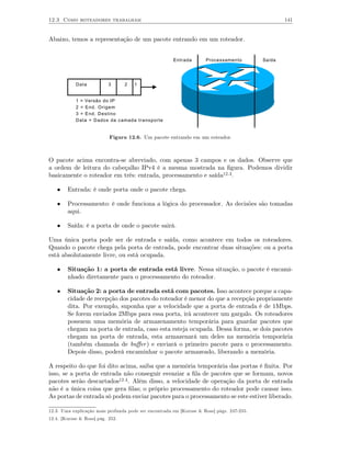 12.3 Como roteadores trabalham                                                                     141


Abaixo, temos a representação de um pacote entrando em um roteador.


                                                       Entrada       Processamento         Saída




            Data           3      2   1


            1 = Versão do IP
            2 = End. Origem
            3 = End. Destino
            Data = Dados da camada transporte


                           Figura 12.6. Um pacote entrando em um roteador.



O pacote acima encontra-se abreviado, com apenas 3 campos e os dados. Observe que
a ordem de leitura do cabeçalho IPv4 é a mesma mostrada na ﬁgura. Podemos dividir
basicamente o roteador em três: entrada, processamento e saída12.3 .

   •    Entrada: é onde porta onde o pacote chega.

   •    Processamento: é onde funciona a lógica do processador. As decisões são tomadas
        aqui.

   •    Saída: é a porta de onde o pacote sairá.

Uma única porta pode ser de entrada e saída, como acontece em todos os roteadores.
Quando o pacote chega pela porta de entrada, pode encontrar duas situações: ou a porta
está absolutamente livre, ou está ocupada.

   •    Situação 1: a porta de entrada está livre. Nessa situação, o pacote é encami-
        nhado diretamente para o processamento do roteador.

   •    Situação 2: a porta de entrada está com pacotes. Isso acontece porque a capa-
        cidade de recepção dos pacotes do roteador é menor do que a recepção propriamente
        dita. Por exemplo, suponha que a velocidade que a porta de entrada é de 1Mbps.
        Se forem enviados 2Mbps para essa porta, irá acontecer um gargalo. Os roteadores
        possuem uma memória de armazenamento temporária para guardar pacotes que
        chegam na porta de entrada, caso esta esteja ocupada. Dessa forma, se dois pacotes
        chegam na porta de entrada, esta armazenará um deles na memória temporária
        (também chamada de buﬀer ) e enviará o primeiro pacote para o processamento.
        Depois disso, poderá encaminhar o pacote armazeado, liberando a memória.

A respeito do que foi dito acima, saiba que a memória temporária das portas é ﬁnita. Por
isso, se a porta de entrada não conseguir esvaziar a ﬁla de pacotes que se formam, novos
pacotes serão descartados12.4 . Além disso, a velocidade de operação da porta de entrada
não é a única coisa que gera ﬁlas; o próprio processamento do roteador pode causar isso.
As portas de entrada só podem enviar pacotes para o processamento se este estiver liberado.

12.3. Uma explicação mais profunda pode ser encontrada em [Kurose & Ross] págs. 247-255.
12.4. [Kurose & Ross] pág. 252.
 