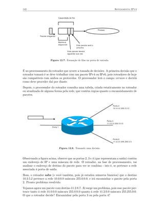 142                                                                                          Roteamento IPv4


                               Capacidade da fila




                                                                          Process.


             Pacote chegando


                               Memória
                               disponível            Este pacote será o
                                                     próximo

                                            Este pacote deverá
                                            aguardar sua vez


                       Figura 12.7. Formação de ﬁlas na porta de entrada.



É no processamento do roteador que ocorre a tomada de decisões. A primeira decisão que o
roteador tomará é se deve trabalhar com um pacote IPv4 ou IPv6, pois roteadores de hoje
são compatíveis com ambos os protocolos. O processador lerá o campo version e deciriá
como deve proceder daí por diante.
Depois, o processador do roteador consulta uma tabela, criada estaticamente no roteador
ou atualizada de alguma forma pela rede, que contém regras quanto o encaminhamento de
pacotes.


                                                                                           Porta 2
                                                                                           10.0.0.0 255.0.0.0




                                                                                     Porta 3
                                                                                     11.0.0.0 255.0.0.0

                         Porta 1




                                                                                           Porta 4
                                                                                           11.2.0.0 255.255.0.0


                                   Figura 12.8. Tomando uma decisão.



Observando a ﬁgura acima, observe que as portas 2, 3 e 4 (que representam a saída) contém
um endereço de IP e uma máscara de rede. O roteador, na fase de processamento, vai
analisar o endereço de destino do pacote para ver se combina - isto é, se pertence a rede
associada à porta de saída.
Bom, o roteador sabe (e você também, pois já estudou números binários) que o destino
10.3.5.2 pertence a rede 10.0.0.0 máscara 255.0.0.0, e irá encaminhar o pacote pela porta
2. Pronto problema resulvido.
Vejamos agora um pacote com destino 11.2.8.7. Aí surge um problema, pois esse pacote per-
tence tanto à rede 11.0.0.0 máscara 255.0.0.0 quanto à rede 11.2.0.0 máscara 255.255.0.0.
O que o roteador decide? Encaminhar pela porta 3 ou pela porta 4?
 