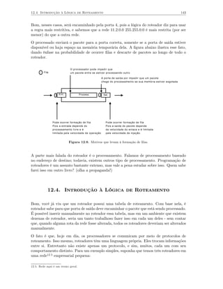 12.4 Introdução à Lógica de Roteamento                                                                          143


Bom, nesses casos, será encaminhado pela porta 4, pois a lógica do roteador diz para usar
a regra mais restritiva, e sabemos que a rede 11.2.0.0 255.255.0.0 é mais restrita (por ser
menor) do que a outra rede.
O processado enviará o pacote para a porta correta, somente se a porta de saída estiver
disponível ou haja espaço na memória temporária dela. A ﬁgura abaixo ilustra esse fato,
dando ênfase na probabilidade de ocorrer ﬁlas e descarte de pacotes ao longo de todo o
roteador.

                             O processador pode impedir que
         Fila                um pacote entre se estiver processando outro

                                                       A porta de saída por impedir que um pacote
                                                       chege do processamento se sua memória estiver esgotada




                    Ent.            Process.            Saí.




                Pode ocorrer formação de fila             Pode ocorrer formação de fila
                Pois a entrada depende do                 Pois a saída do pacote depende
                processamento livre e é                   da velocidade do enlace e é limitada
                limitada pela velocidade de operação      pale velocidade de injeção.


                            Figura 12.9. Motivos que levam à formação de ﬁlas.



A parte mais falada do roteador é o processamento. Falamos de processamento baseado
no endereço de destino; todavia, existem outros tipo de processamento. Programação de
roteadores é um assunto bastante extenso, mas vale a pena estudar sobre isso. Quem sabe
farei isso em outro livro? (olha a propaganda!)




            12.4. Introdução à Lógica de Roteamento

Bom, você já viu que um roteador possui uma tabela de roteamento. Com base nela, é
roteador sabe para que porta de saída deve encaminhar o pacote que está sendo processado.
É possível inserir manualmente no roteador essa tabela, mas em um ambiente que existem
dezenas de roteador, seria um tanto trabalhoso fazer isso em cada um deles - sem contar
que, quando alguma rota da rede fosse alterada, todos os roteadores deveriam ser alterados
manualmente.
O fato é que, hoje em dia, os processadores se comunicam por meio de protocolos de
roteamento. Isso mesmo, roteadores têm uma linguagem própria. Eles trocam informações
entre si. Entretanto não existe apenas um protocolo, e sim, muitos, cada um com seu
comportamento distinto. Para um exemplo simples, suponha que temos três roteadores em
uma rede12.5 empresarial pequena:

12.5. Rede aqui é um termo geral.
 