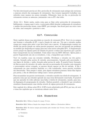 148                                                                              Roteamento IPv4


Um fato interessante precisa ser dito: protocolos de roteamento mais antigos não enviavam
a máscara através das mensagens de roteamento. Isso tornava impossível trabalhar com
subredes como usamos em nossos exemplos. Felizmente, hoje em dia, os protocolos de
roteamento enviam as máscaras, juntamente com os IP’s das redes.

Aviso 12.1. Existe muita, muita coisa para se falar sobre protocolos de roteamentos.
Infelizmente, o espaço aqui é curto, e seria muito difícil abordar conﬁguração de roteadores
e análise dos protocolos atuais, como OSPF, por exemplo. Isso ﬁcará para um outro curso
de redes, mas avançado e posterior a esse.


                                    12.7. Conclusão

Neste capítulo demos uma pincelada no conceito de rotemento IPv4. Você viu os campos
que formam o cabeçalho do IP, e qual a função de cada um. Viu que o roteador analisa
campo por campo para saber o que deve fazer com o pacote. A fragmentação consiste em
dividir um pacote grande em vários pacotes pequenos, mas isso vai gerendo um problema
na medida que desperdiça-se espaço para isso como novos cabeçalhos IP’s. A fragmentação
ocorre porque em alguma parte do trânsito do pacote o enlace não suportava que o pacote
fosse transportado em sua totalidade. Cada enlace tem um MTU diferente. Quem junta o
pacote fragmentado não são os roteadores, e sim, o hospedeiro que recebe-o.
Você viu também como um roteador trabalha. Dividimos o roteador em três partes:
entrada, formado pelas portas de entrada, processamento, formado pelo processador e
sua lógica de decisão, e saída, formado pelas portas de saída. É possível haver formação
de ﬁlas na porta de entrada e de saída, mas não no processador do roteador, pois enquanto
o provcessador estiver ocupado, os pacotes devem esperar na ﬁla de entrada. A ﬁla é
armazenada em uma memória limitada; se a ﬁla transbordar, novos pacotes recebidos
são descartados. Nem sempre é assim, pois alguns roteadores possuem várias ﬁlas lógicas
por portas, a ﬁm de diferenciar tráfego mais e menos prioritário.
Para encaminhar um pacote corretamente, o roteador consulta sua tabela de roteamento. A
primeira coisa que um roteador aprende são suas rotas diretamente conectadas. É possível
que um operador de redes adicione uma linha à tabela de roteamento, usando, para isso,
da linguagem de programação do roteador. Embora possível, o desejável é que roteadores
atualizem dinamicamente suas tabelas através de algum protocolo de roteamento.
Este capítulo foi o último sobre IPv4. O IPv4 será substituído pelo IPv6, por isso, ele será
o tema dos capítulos que se encontram adiante neste livro.


                                    12.8. Exercícios

      Exercício 12.1. Deﬁna a função do campo Version.

      Exercício 12.2. Deﬁna a função dos campos Source Address e Destination Address.

      Exercício 12.3. Os únicos campos processados pelo roteador são Version, Source Address e Desti-
      nation Address.

         a) Verdadeiro

         b) Falso
 
