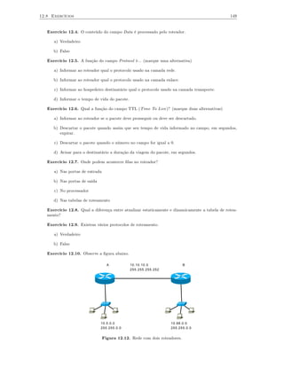 12.8 Exercícios                                                                                 149


   Exercício 12.4. O conteúdo do campo Data é processado pelo roteador.

      a) Verdadeiro

      b) Falso

   Exercício 12.5. A função do campo Protocol é... (marque uma alternativa)

      a) Informar ao roteador qual o protocolo usado na camada rede.

      b) Informar ao roteador qual o protocolo usado na camada enlace.

      c) Informar ao hospedeiro destinatário qual o protocolo usado na camada transporte.

      d) Informar o tempo de vida do pacote.

   Exercício 12.6. Qual a função do campo TTL (Time To Live)? (marque duas alternativas)

      a) Informar ao roteador se o pacote deve prosseguir ou deve ser descartado.

      b) Descartar o pacote quando assim que seu tempo de vida informado no campo, em segundos,
         expirar.

      c) Descartar o pacote quando o número no campo for igual a 0.

      d) Avisar para o destinatário a duração da viagem do pacote, em segundos.

   Exercício 12.7. Onde podem acontecer ﬁlas no roteador?

      a) Nas portas de entrada

      b) Nas portas de saída

      c) No processador

      d) Nas tabelas de roteamento

   Exercício 12.8. Qual a diferença entre atualizar estaticamente e dinamicamente a tabela de rotea-
   mento?

   Exercício 12.9. Existem vários protocolos de roteamento.

      a) Verdadeiro

      b) Falso

   Exercício 12.10. Observe a ﬁgura abaixo.

                                   A           10.10.10.0                  B
                                               255.255.255.252




                               10.5.0.0                            10.98.0.0
                               255.255.0.0                         255.255.0.0


                                 Figura 12.12. Rede com dois roteadores.
 