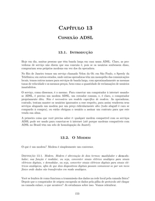 Capítulo 13
                               Conexão ADSL


                               13.1. Introdução

Hoje em dia, muitas pessoas que têm banda larga em casa usam ADSL. Claro, as pro-
vedoras de serviço não dizem que sua conexão é, pois se os usuários soubessem disso,
comprariam seus próprios modems em vez dos da operadora.
No Rio de Janeiro temos um serviço chamado Velox da Oi; em São Paulo, o Speedy da
Telefônica; em outros estados, onde outras operadoras têm um monopólio das comunicações
locais, temos outros nomes para serviços de banda larga, com aproximadamente as mesmas
taxas de velocidade e os mesmos preços, bem como a quantidade de reclamações de usuários
insatisfeitos.
O serviço, como dissemos, é o mesmo. Para conectar um computador à internet usando-
se ADSL, é preciso um modem ADSL, um roteador comum, e, é claro, o computador
propriamente dito. Não é necessário um modelo especíﬁco de modem. As operadoras,
contudo, tentam manter os usuários ignorantes a esse respeito, para assim venderem seus
serviços alugando um modem por um preço ridicularmente alto (todo aluguél é caro se
compardo à compra), ou então obrigam o usuário a assinar um contrato para que este
venda sua alma.
A primeiro coisa que você precisa saber é: qualquer modem compatível com os serviços
ADSL pode ser usado para conectar-se à internet (até porque modems compatíveis com
ADSL no Brasil têm um selo de homologação da Anatel).



                                 13.2. O Modem

O que é um modem? Modem é simplesmente um conversor.


Definição 13.1. Modem. Modem é abreviação de dois termos: modulador e demodu-
lador; sua função é modular, ou seja, conventer sinais elétrico analógico para sinais
elétricos digitais, e demodular, ou seja, converter sinais elétricos digitais para sinais elé-
tricos analógicos, aﬁm de que dois dispositivos digitais possam comunicar-se por um meio
físico onde dados são transferidos em modo analógico.


Você se lembra de como funciona a transmissão dos dados na rede local pela camada física?
Depois que o computador de origem encapsula os dados pela pilha de protocolo até chegar
na camada enlace, o que acontece? Já estudamos sobre isso. Vamos relembrar.


                                              153
 