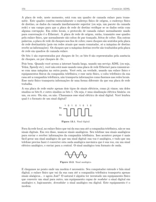 154                                                                            Conexão ADSL


A placa de rede, neste momento, está com um quadro de camada enlace para trans-
mitir. Este quadro contém essencialmente o endereço físico de origem, o endereço físico
de destino, os dados da camada imediatamente superior (ou seja, um pacote da camada
rede) e um campo para que a placa de rede de destino veriﬁque se os dados estão com
alguma corrupção. Em redes locais, o protocolo de camada enlace normalmente usado
para conversação é o Ethernet. A placa de rede de origem, então, transmite esse quadro
pelo enlace físico, que normalmente são cabos de par trançado, feitos de cobre. Em outras
palavras, a placa de rede dá choques nos ﬁos de cobre; esses choques são sentidos pela placa
de rede destinatária (pois em redes atuais que usam comutador, só a máquina de destino
recebe as informações). Os choques que a máquina destino recebe são traduzidos pela placa
de rede em quadros de camada enlace.
Os bits 1 são representados por choques de 5v; os bits 0 são representados pela ausência
de choques, ou por choques de -5v.
Pois bem. Quando você acessa a internet banda larga, usando um serviço ADSL (ou seja,
Velox, Speedy etc), você não está mais usando uma placa de rede Ethernet para comunicar-
se com uma máquina na outra ponta. Você está, na verdade, usando um enlace físico e
equipamentos físicos da companhia telefônica; e esse meio físico, o cabo telefônico da sua
casa até a companhia telefônica, não transporta informações como fazemos nas redes locais.
Esse meio físico transporta informações de uma forma diferente da que sua placa de rede
trabalha.
A sua placa de rede emite apenas dois tipos de sinais elétricos, como já vimos; um deles
sinaliza os bits 0, e outro sinaliza os bits 1. Ou seja, é uma sinalização elétrica binária: ou
um, ou zero. Ou sim, ou não. Chamamos esse sinal elétrico de sinal digital. Você lembra
qual é o formato de um sinal digital?

                                     1   0   1   0   1   0   1   0
                                5v


                                0v


                                  Figura 13.1. Sinal digital.


Fora da rede local, no enlace físico que vai da sua casa até a companhia telefônica, não se usa
sinais digitais. Em vez disso, usam-se sinais analógicos. Seu telefone usa sinais analógicos
para enviar e receber informações da companhia telefônica. Isso acontece porque é mais
fácil gerar um sinal analógico do que um sinal digital: sua voz é analógica, e tudo que um
telefone precisa fazer é converter esta onda analógica mecânica que é sua voz, em um sinal
elétrico analógico, e enviar para a central. O sinal analógico tem formato de onda.




                                 Figura 13.2. Sinal analógico.


E chegamos no ponto onde um modem é necessário. Seu computador entende e fala sinal
digital; o enlace físico que vai da sua casa até a companhia telefônica transporta apenas
sinais alaógicos... e agora José? O natural é alguém ter inventado um equipamento físico
que converte um sinal para outro, um equipamento capaz de modular o sinal digital em
analógico e, logicamente, demodular o sinal analógico em digital. Este equipamento é o
modem.
 