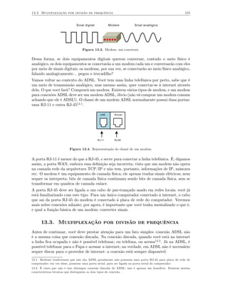 13.3 Multiplexação por divisão de frequência                                                          155


                              Sinal digital           Modem         Sinal analógico




                                  Figura 13.3. Modem: um conversor.

Dessa forma, se dois equipamentos digitais querem conversar, contudo o meio físico é
analógico, os dois equipamentos se conectarão a um modem cada um e conversarão com eles
por meio de sinais digitais; os modems, por sua vez, se conectarão ao meio físico analógico,
falando analogicamente... pegou o trocadilho?
Vamos voltar ao contexto do ADSL. Você tem uma linha telefônica por perto, sabe que é
um meio de transmissão analógico, mas mesmo assim, quer conectar-se à internet através
dela. O que você fará? Comprará um modem. Existem vários tipos de modem, e um modem
para conexões ADSL deve ser um modem ADSL, óbvio (não vá comprar um modem comum
achando que ele é ADSL!). O chassi de um modem ADSL normalmente possui duas portas:
uma RJ-11 e outra RJ-4513.1.

                                               LINE     Router




                                              RJ-11     RJ-45


                         Figura 13.4. Representação do chassi de um modem.


A porta RJ-11 é menor do que a RJ-45, e serve para conectar a linha telefônica. É, digamos
assim, a porta WAN, embora essa deﬁnição seja incorreta, visto que um modem não opera
na camada rede da arquitetura TCP/IP e não tem, portanto, informações de IP, máscara
etc. O modem é um equipamento de camada física; ele apenas traduz sinais elétricos; nem
sequer os interpreta: bits de camada física continuam sendo bits de camada física, sem se
transformar em quadros de camada enlace.
A porta RJ-45 deve ser ligada a um cabo de par-trançado usado em redes locais; você já
está familiarizado com este tipo. Para um único computador conectado à internet, o cabo
que sai da porta RJ-45 do modem é conectado à placa de rede do computador. Veremos
mais sobre conexões adiante; por agora, é importante que você tenha mentalizado o que é,
e qual a função básica de um modem: converter sinais.


      13.3. Multiplexação por divisão de frequência
Antes de continuar, você deve prestar atenção para um fato simples: conexão ADSL não
é a mesma coisa que conexão discada. Na conexão discada, quando você está na internet
a linha ﬁca ocupada e não é possível telefonar; ou telefona, ou acessa13.2. Já na ADSL, é
possível telefonar para o Papa e acessar a internet; na verdade, em ADSL não é necessário
sequer discar para o provedor de internet: a conexão está sempre disponível.
13.1. Modems tradicionais que não são ADSL geralmente não possuem uma porta RJ-45 para placa de rede de
computador; em vez disso, possuem uma porta serial, para ser ligada na porta serial do computador.
13.2. É claro que não é isso distingue conexão discada de ADSL; isso é apenas um benefício. Existem muitas
características técnicas que distinguem os dois tipos de conexão.
 