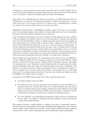 156                                                                          Conexão ADSL


A pergunta é: como é possível, em um mesmo meio físico que é o cabo telefônico da sua
casa até a central, transportar ao mesmo tempo dados (ou seja, pacotes da camada enlace)
e voz? A resposta é: através da multiplexação por divisão de frequência.

Definição 13.2. Multiplexação por divisão de frequência, ou FDM (Frequency Division
Multiplexing) é a técnica de se distinguir informações em diferentes frequências, encapsu-
lando todas elas em um mesmo meio físico. O oposto disso, a demultiplexação, consiste
em separar essas mesmas informações que vêm pelo meio físico.

Multiplexar signiﬁca juntar. Demultiplexar signiﬁca separar. Mas não é uma “junção”
porca: é uma junção higiênica, pois embora se unam informações, elas não se misturam.
E porquê? Porque frequências diferentes não se misturam.
O que distingue uma frequância de outra é a largura da onda. Quando você usa o telefone
e fala com alguém, seu telefone converte sua voz em uma onda e transmite tal onda pelos
ﬁo de cobre do cabo telefônico. Porém, se alguém que tenha uma voz bem mais aguda que
você (uma criança, por exemplo) falar ao mesmo tempo, a ligação não vai cair! O ﬁo de
cobre do cabo telefônico irá transmitir a sua voz e a voz da criança ao mesmo tempo. A
voz da criança tem um formato de onda mais curto que o seu, e o telefone converte isso em
uma onda de frequência mais alta. As duas ondas (a que corresponde à sua voz e à voz da
criança) são transmitidas ao mesmo tempo pelo cabo telefônico, sem interrupção, pois as
ondas não se misturam. Teoricamente, se você tivesse mil ondas em frequências diferentes,
todas elas seriam transmitidas pelo cabo telefônico. As ondas não se misturam.
Nossa audição tem uma limitação. Só conseguimos escutar ondas sonoras até 4000 Hertz
(ou seja, 4 Kilohertz, Khz). Se você é um pouco surdo por ter ouvido muito MP3 no volume
máximo, talvez escute menos que isso. Quando mais a frequência aumenta, mais agudo
(ou seja, ﬁno) ﬁca o som. Um apito tem uma frequência alta. Um apito mais ﬁno ainda,
tem uma frequência mais alta ainda, de forma que quanto mais alta a frequência, mais
agudo é o som que você escuta. Chega um momento em que a frequência é tão alta, e o
som é tão agudo, que você não escuta-o mais. Porém o som continua aí, no ar. Ele ainda
existe; você é que não consegue percebê-lo. É por isso que dizemos que frequência acima
de 4000Hz (isto é, 4Khz) não são “audíveis”.
Os projetistas do ADSL tinham noção disso. Veja o que eles observaram:

      •   A audição humana escuta até 4Khz.

      •   Um telefone converte a voz de quem fala (onda mecânica) em um sinal elétrico, e o
          transmite pelo cabo. O sinal convertido tem a mesma frequência da onda sonora;
          assim, uma pessoa que fale, por exemplo, na frequência sonora 2Khz tem essa onda
          sonora convertida em sinal elétrico de 2Khz. Na outra ponta, o telefone reconverte
          o sinal elétrico analógico em onda sonora, também na mesma frequência.

      •   Um cabo telefônico tem capacidade de transportar sinais elétricos em frequências
          além de 4Khz. Na verdade, a capacidade do cabo telefônico é muito maior do que
          o usado pela audição humana.

Em conexões discadas, a linha telefônica é ocupada, pois tanto o computador quanto o
telefone usam toda a capacidade do cabo para transmitir sinais analógicos; o cabo é inteira-
mente ocupado. Assim, mesmo que você fale e escute abaixo de 4Khz, em linhas analógicas
comuns todo o cabo é usado, impedindo que outras informações sejam transmitidas.
 