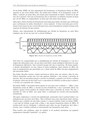 13.3 Multiplexação por divisão de frequência                                            157


Já em linhas ADSL, há uma organização das frequências: as frequências abaixo de 4Khz,
somente as que estao abaixo disso, são usadas pelo telefone. E as frequâncias acima de
4Khz, e somente as acima disso, são usadas para transmissão de dados. Lembre-se de que
esse uso é possível, visto que as frequências não se misturam: os telefones escutam na faixa
que vai até 4Khz; os computadores, na faixa que está acima desse limiar.
Além disso, dentro da faixa de frequências reservadas para dados, há ainda uma subdivisão
para recebimento de dados (download) e envio (upload). A faixa reservada para recebi-
mento é bem maior do que a reservada para envio, pois normalmente usuários baixam mais
arquivos da internet do que enviam.
Abaixo, uma representação da multiplexação por divisão de frequência no meio físico
analógico que vai da sua casa até a central telefônica.



           Download
   Dados

            Upload


              Voz



                      Figura 13.5. Divisão de frequência na linha ADSL.


Você deve ter compreendido que a multiplixação por divisão de frequência é o ato de a
origem das informações unir, em um único meio físico, sinais analógicos diferentes (ou seja,
de frequências diferentes). Isso é possível porque eles não se misturam. De forma similar,
o destino demultiplexa, ou seja, separa os sinais analógicos: sinais abaixos de 4Khz vão
para os equipamentos que processam voz, e sinais acima de 4Khz vão para equipamentos
que processam dados.
Em linhas discadas comuns, sempre precisava-se discar para um número, aﬁm de esta-
belecer chamadas; mesmo que você não quisesse telefonar, e sim acessar o provedor de
internet. Isso era necessário porque o circuito era fechado, e quando você tirava o telefone
do gancho, abria um circuito entre você e a operadora de telefonia; ao discar para o número,
o circuito era comutado até o destino.
Em linhas ADSL, é necessário discar apenas se você quer usar o telefone ( < 4Khz ); para
frequências acima de 4Khz, o circuito já está estabelecido, e não é necessário discar um
número; apenas enviar quadros de camada enlace para o provedor de acesso. Ou seja, o
provedor já “está na linha”, por assim dizer; a comutação do circuito está previamente
estabelecida.
Até agora, explicamos o conceito de multiplixação, mostrando como é possível dados e voz
trafegarem por um único meio físico. Mas ocultamos uma coisa importante desse sistema.
Observe que o telefone de uma linha comum é o mesmo telefone usado em linhas ADSL,
e esse tipo de telefone ocupa toda a linha, e não apenas frequências abaixo de 4Khz. O
modem pode até ser inteligente o suﬁciente para saber em que frequências deve falar e
escutar, mas o telefone continua se intrometendo nas frequências mais altas.
Para resolver este problema, antes do telefone (e do modem) instalamos um pequeno
equipamento chamado “separador”, ou splitter .
 