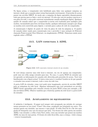 13.6 Acoplamento de equipamentos                                                      159


Na ﬁgura acima, o computador está habilitado para falar com qualquer máquina na
internet, desde que a camada enlace esteja funcionando corretamente. O provedor de acesso
possui um servidor DHCP, de modo que a máquina da ﬁgura aprenderá dinamicamente
tudo que precisa para se falar e ouvir na internet. O cabo que vem do modem conecta-se à
sua placa de rede, e esta pode conversar normalmente usando sinalização digital. Qualquer
quadro de camada enlace que o computador a enviar será traduzido para analógico pelo
modem, encaminhado para fora; de forma similar, qualquer informação anaogica que chega
ao modem será convertido para digital, e enviado para a placa de rede do computador.
A comunicação é digital, do ponto de vista da placa de rede da máquina a. O quadro
de camada enlace usado para comunicação com o provedor é uma variação do Ethernet
chamada Point-to-point Over Ethernet, ou simplesmente, PPPoE. Falaremos ainda neste
capítulo sobre o PPPoE.


                   13.5. LAN conectada à ADSL

                 LAN
         a
                    Comutador                           Modem


         b                                                                 Internet


                                 Roteador

         c



                Figura 13.8. LAN conectada à internet através de um roteador.


Se você deseja conectar uma rede local à internet, em vez de apenas um computador,
pode usar seu velho amigo roteador para isso. No caso, é a porta WAN do roteador que
irá aprender as informações de camada rede oferecidas pelo provedor de acesso. Você está
familizarado com a ﬁgura acima? A única coisa nova é o modem! Lembre-se de que quando
o roteador tem acesso à internet, todo o resto da rede tem.
A porta LAN do roteador, como você pode estar imaginando, servirá de servidor DHCP
para as máquinas da rede local. Algumas informações qua você preencherá no servidor
DHCP foram aprendidas pelo roteador através da porta WAN (como por exemplo, o IP
dos servidores DNS). Observe também que o Gateway padrão da rede local é a porta LAN
do roteador.


              13.6. Acoplamento de equipamentos

A indústria é inteligente. O papai noel sempre está arranjando um jeitinho de carregar
menos presentes no seu trenó. Como? Ora essas, acoplando um brinquedo em outro. Um
menino queria um cãozinho, um macaco e uma girafa. O velho Noel foi lá e lhe deu uma
girafa de brinquedo com cara de macaco que latia. Um técnico de redes queria um modem
ADSL e um roteador; o velho e bom Noel, então, criou um roteador que possui um modem
ADSL em uma de suas portas. O técnico de redes ﬁcou feliz, mas a criança - triste criança
- cresceu traumatizada.
 