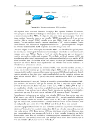 160                                                                        Conexão ADSL



                  a                    Roteador / Modem


                                                               Internet


                  b



                      Figura 13.9. Roteador com modem ADSL acoplado.

Isso signiﬁca muito mais que economia de espaço. Isso signiﬁca economia de dinheiro.
Para que gastar dois chassis se tudo pode ser acoplado em um único equipamento? E isso
(o roteador com modem ADSL) é o tipo de coisa que vende que nem água. Você deve
tomar cuidado é para não comprar um roteador “ADSL”, pensando que ele é um modem
também. Não se engane! TODO roteador serve para ADSL, desde que você tenha um
modem. Contudo, nenhum roteador, nem os “roteadores ADSL”, vêm com modem. Precisa
tomar cuidado com esse tipo de propaganda tendenciosa. O que você precisa é comprar
um roteador com modem ADSL acoplado. Bastante atenção com isso!
Uma dica simples é: se na embalagem do “roteador ADSL” não estiver escrito que ele possui
um modem, não compre, pois é um roteador comum (que, como todos os outros roteadores
comuns, serve para ADSL). Agora, se você ver escrito claramente que este roteador é
também um modem, então pode comprar. Na verdade, no Brasil modems ADSL são
homologados pela Anatel, comprovando que estão em conformidade com o padrão ADSL
usado no Brasil. Se o tal roteador ADSL tiver escrito na caixa que é também um modem,
e contiver um selo da Anatel, então signiﬁca que é um roteador com modem realmente. Já
roteadores não precisam do tal selo.
Ou talvez você queira comprar um roteador “ADSL” que não tem modem (ou seja, é
apenas um roteador comum que a palavrinha mágica ADSL escrito na embalagem para
enganar desinformados), e em seguida comprar um modem ADSL homologado pela Anatel;
contudo, atenção ao fazer isso, pois é meio complicado hoje em dia encontrar modems que
sejam apenas modems ADSL. O que você encontrará são roteadores ADSL com modems
ADSL.
Nunca é demais repetir: atenção! Veriﬁque se o roteador possui também um modem ADSL,
pois não basta ser roteador, tem que ser modem. Se você já tiver um modem ADSL e
precisar de um roteador, tudo bem, mas se não tiver, PRESTE ATENÇÃO! E veja se
seu candidado a roteador com modem acoplado é homologado pela Anatel, pois se ele for,
ele realmente é um modem, tem o selo da Anatel na caixa ou no chassi, e foi testado e
comprovado que está de acordo com os padrões ADSL usados no Brasil. Entendeu?
Normalmente, você encontra um modem com roteador ADSL com duas portas: uma para
WAN, e outra para a LAN. A porta WAN tem formato RJ-11, ou seja, para linha telefônica,
pois esse roteador contém um modem. A outra porta (a LAN) é RJ-45, para que você possa
ligar seu computador, ou um comutador. Esse tipo de roteador com modem embutido pode
ser conﬁgurados para servir de servidor DHCP na rede local. Nada mais natural.
Um outro equipamento bastante útil para ambientes domésticos ou pequenos escritórios é
o roteador “doméstico” (ou caseiro) com modem. Ele é um roteador com modem, contudo
com várias portas LAN. Essas portas LAN não interligam redes locais diferentes, mas
sim, computadores de uma mesma rede local; é o típico roteador doméstico que já foi
descrito neste curso. Tem sua utilidade, é excelente por já vir com modem ADSL embutido,
entretanto não é um roteador tradicional, que interliga várias redes. Tanto é assim, que só
roda um servidor DHCP para todas as portas LAN.
 