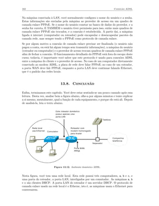 162                                                                                      Conexão ADSL


Na máquina conectada à LAN, você normalmente conﬁgura o nome do usuário e a senha.
Estas informações são enviadas pela máquina ao provedor de acesso em um quadro de
camada enlace PPPoE. Se o nome do usuário constar no banco de dados do provedor, e a
senha for correta, E TAMBÉM o usuário tiver permissão para isso, então mais quadros de
camada enlace PPPoE são trocados, e a conexão é estabelecida. A partir daí, a máquina
ligada à internet (computador ou roteador) pode encapsular e desencapsular pacotes da
camada rede, mas sempre tendo o PPPoE como protocolo de camada enlace.
Se por algum motivo a conexão de camada enlace precisar ser ﬁnalizada (o usuário não
pagou a conta, ou está há algum tempo sem transmitir informações), a máquina do usuário
(roteador ou computador) e o provedor de acesso trocam quadros de camada enlace PPPoE
aﬁm de fechar a conexão. O funcionamento detalhado do PPPoE está fora do escopo deste
curso; todavia, é importante você saber que este protocolo é usado para conexões ADSL
entre a máquina do cliente e o provedor de acesso. No caso de um computador diretamente
conectado ao modem ADSL, a placa de rede deve falar PPPoE; no caso de um roteador,
a porta WAN deve falr PPPoE, enquanto a porta LAN deve continuar falando Ethernet,
que é o padrão das redes locais.



                                    13.8. Conclusão

Enﬁm, terminamos este capítulo. Você deve estar sentindo-se um pouco cansado após essa
leitura. Desta vez, analise bem a ﬁgura abaixo, olhe-a por alguns minutos e tente explicar
a si mesmo, mentalmente, qual a função de cada equipamento, e porque ele está ali. Depois
de analisá-la, leia o texto abaixo.

                                Este roteador doméstico
                                possui apenas uma
                                porta LAN
                                                                             Telefone



        Rede local                            Roteador com
        usa Ethernet   Comutador              modem homologado
                                              pela Anatel

        a                                                                               Companhia
                                                                                        telefônica
                                                                 Separador

              b                                  Porta WAN:
                                                 PPPoE
                           c




                               Figura 13.12. Ambiente doméstico ADSL.


Nesta ﬁgura, você tem uma rede local. Esta rede possui três computadores, a, b e c, e
uma porta do roteador, a porta LAN, interligados por um comutador. As máquinas a, b
e c são clientes DHCP. A porta LAN do roteador é um servidor DHCP. O protocolo de
camada enlace usado na rede local é o Etherne, isto é, as máquinas usam o Ethernet para
conversarem.
 